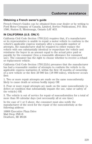 Customer assistance 
Obtaining a French owner’s guide 
French Owner’s Guides can be obtained from your dealer or by writing to 
Ford Motor Company of Canada, Limited, Service Publications, P.O. Box 
1580, Station B, Mississauga, Ontario L4Y 4G3. 
IN CALIFORNIA (U.S. ONLY) 
California Civil Code Section 1793.2(d) requires that, if a manufacturer 
or its representative is unable to repair a motor vehicle to conform to the 
vehicle’s applicable express warranty after a reasonable number of 
attempts, the manufacturer shall be required to either replace the 
vehicle with one substantially identical or repurchase the vehicle and 
reimburse the buyer in an amount equal to the actual price paid or 
payable by the consumer (less a reasonable allowance for consumer 
use). The consumer has the right to choose whether to receive a refund 
or replacement vehicle. 
California Civil Code Section 1793.22(b) presumes that the manufacturer 
has had a reasonable number of attempts to conform the vehicle to its 
applicable express warranties if, within the first 18 months of ownership 
of a new vehicle or the first 29 000 km (18 000 miles), whichever occurs 
first: 
1. Two or more repair attempts are made on the same nonconformity 
likely to cause death or serious bodily injury OR 
2. Four or more repair attempts are made on the same nonconformity (a 
defect or condition that substantially impairs the use, value or safety of 
the vehicle) OR 
3. The vehicle is out of service for repair of nonconformities for a total of 
more than 30 calendar days (not necessarily all at one time) 
In the case of 1 or 2 above, the consumer must also notify the 
manufacturer of the need for the repair of the nonconformity at the 
following address: 
16800 Executive Plaza Drive 
Mail Drop 3NE-B 
Dearborn, MI 48126 
229 
 
