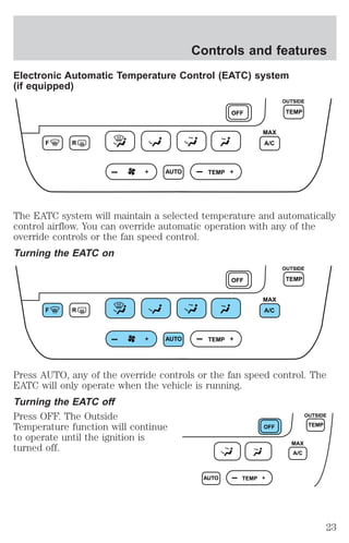 Controls and features 
Electronic Automatic Temperature Control (EATC) system 
(if equipped) 
F R 
AUTO TEMP 
OUTSIDE 
OFF TEMP 
MAX 
A/C 
The EATC system will maintain a selected temperature and automatically 
control airflow. You can override automatic operation with any of the 
override controls or the fan speed control. 
Turning the EATC on 
F R 
AUTO TEMP 
OUTSIDE 
OFF TEMP 
MAX 
A/C 
Press AUTO, any of the override controls or the fan speed control. The 
EATC will only operate when the vehicle is running. 
Turning the EATC off 
Press OFF. The Outside 
Temperature function will continue 
to operate until the ignition is 
turned off. 
AUTO TEMP 
OFF 
MAX 
A/C 
OUTSIDE 
TEMP 
23 
 