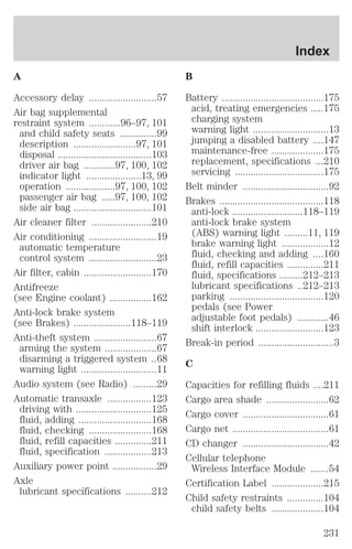 A 
Accessory delay ..........................57 
Air bag supplemental 
restraint system ............96–97, 101 
and child safety seats ..............99 
description ........................97, 101 
disposal ....................................103 
driver air bag ............97, 100, 102 
indicator light .....................13, 99 
operation ...................97, 100, 102 
passenger air bag .....97, 100, 102 
side air bag ..............................101 
Air cleaner filter .......................210 
Air conditioning ..........................19 
automatic temperature 
control system ..........................23 
Air filter, cabin ..........................170 
Antifreeze 
(see Engine coolant) ................162 
Anti-lock brake system 
(see Brakes) ......................118–119 
Anti-theft system ........................67 
arming the system ....................67 
disarming a triggered system ..68 
warning light .............................11 
Audio system (see Radio) .........29 
Automatic transaxle .................123 
driving with .............................125 
fluid, adding ............................168 
fluid, checking ........................168 
fluid, refill capacities ..............211 
fluid, specification ..................213 
Auxiliary power point .................29 
Axle 
lubricant specifications ..........212 
Index 
B 
Battery .......................................175 
acid, treating emergencies .....175 
charging system 
warning light .............................13 
jumping a disabled battery ....147 
maintenance-free ....................175 
replacement, specifications ...210 
servicing ..................................175 
Belt minder .................................92 
Brakes ........................................118 
anti-lock ...........................118–119 
anti-lock brake system 
(ABS) warning light .........11, 119 
brake warning light ..................12 
fluid, checking and adding ....160 
fluid, refill capacities ..............211 
fluid, specifications .........212–213 
lubricant specifications ..212–213 
parking ....................................120 
pedals (see Power 
adjustable foot pedals) ............46 
shift interlock ..........................123 
Break-in period .............................3 
C 
Capacities for refilling fluids ....211 
Cargo area shade ........................62 
Cargo cover .................................61 
Cargo net .....................................61 
CD changer .................................42 
Cellular telephone 
Wireless Interface Module .......54 
Certification Label ....................215 
Child safety restraints ..............104 
child safety belts ....................104 
231 
 