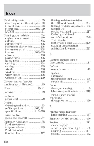 Child safety seats ......................105 
attaching with tether straps ..109 
in front seat ............................106 
in rear seat ......................106, 109 
LATCH .....................................111 
Cleaning your vehicle ...............204 
engine compartment ..............207 
exterior ....................................205 
exterior lamps .........................206 
instrument cluster lens ..........208 
instrument panel ....................208 
interior .............................208–209 
mirrors .....................................206 
plastic parts ............................206 
safety belts ..............................209 
washing ....................................204 
waxing .....................................205 
wheels ......................................206 
windows ..................................209 
wiper blades ............................206 
woodtone trim ........................209 
Climate control (see Air 
conditioning or Heating) ............19 
Clock ......................................35, 41 
Console ........................................59 
Controls 
power seat .................................78 
Coolant 
checking and adding ..............162 
refill capacities ................165, 211 
specifications ..................212–213 
Cruise control 
(see Speed control) ....................47 
Customer Assistance ................135 
Ford accessories 
for your vehicle ......................225 
Ford Extended 
Service Plan ............................217 
Getting assistance outside 
the U.S. and Canada ..............224 
Getting roadside assistance ...135 
Getting the 
service you need ....................217 
Ordering additional 
owner’s literature ...................228 
The Dispute 
Settlement Board ...................220 
Utilizing the Mediation/ 
Arbitration Program ...............223 
D 
Daytime running lamps 
(see Lamps) ................................17 
Defrost 
rear window ..............................19 
Dipstick 
automatic 
transmission fluid ...................168 
engine oil .................................157 
Doors 
door ajar warning .......................9 
lubricant specifications ..........212 
Driving under special 
conditions 
through water .........................129 
E 
Emergencies, roadside 
jump-starting ..........................147 
Emission control system ..........190 
Engine ........................................213 
check engine/ 
service engine soon light ...........9 
cleaning ...................................207 
coolant .....................................162 
Index 
232 
 