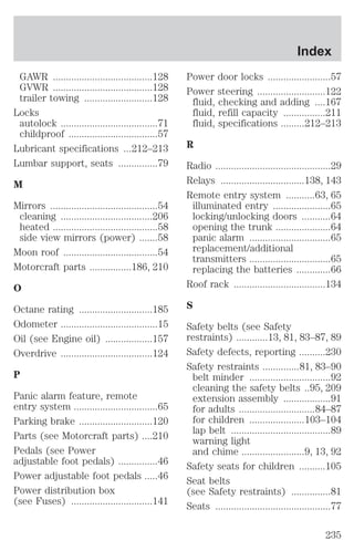 GAWR ......................................128 
GVWR ......................................128 
trailer towing ..........................128 
Locks 
autolock .....................................71 
childproof ..................................57 
Lubricant specifications ...212–213 
Lumbar support, seats ...............79 
M 
Mirrors .........................................54 
cleaning ...................................206 
heated ........................................58 
side view mirrors (power) .......58 
Moon roof ....................................54 
Motorcraft parts ................186, 210 
O 
Octane rating ............................185 
Odometer .....................................15 
Oil (see Engine oil) ..................157 
Overdrive ...................................124 
P 
Panic alarm feature, remote 
entry system ................................65 
Parking brake ............................120 
Parts (see Motorcraft parts) ....210 
Pedals (see Power 
adjustable foot pedals) ...............46 
Power adjustable foot pedals .....46 
Power distribution box 
(see Fuses) ...............................141 
Index 
Power door locks ........................57 
Power steering ..........................122 
fluid, checking and adding ....167 
fluid, refill capacity ................211 
fluid, specifications .........212–213 
R 
Radio ............................................29 
Relays ................................138, 143 
Remote entry system ...........63, 65 
illuminated entry ......................65 
locking/unlocking doors ...........64 
opening the trunk .....................64 
panic alarm ...............................65 
replacement/additional 
transmitters ...............................65 
replacing the batteries .............66 
Roof rack ...................................134 
S 
Safety belts (see Safety 
restraints) ............13, 81, 83–87, 89 
Safety defects, reporting ..........230 
Safety restraints ..............81, 83–90 
belt minder ...............................92 
cleaning the safety belts ..95, 209 
extension assembly ..................91 
for adults .............................84–87 
for children .....................103–104 
lap belt ......................................89 
warning light 
and chime ........................9, 13, 92 
Safety seats for children ..........105 
Seat belts 
(see Safety restraints) ...............81 
Seats ............................................77 
235 
 