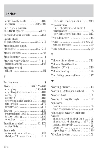 child safety seats ....................105 
cleaning ...........................208–209 
SecuriLock passive 
anti-theft system ...................73, 75 
Servicing your vehicle ..............153 
Spark plugs, 
specifications .....................210, 213 
Specification chart, 
lubricants ...........................212–213 
Speed control ..............................47 
Speedometer ...............................14 
Starting your vehicle ........113, 115 
jump starting ..........................147 
Steering wheel 
tilting .........................................52 
T 
Tachometer .................................14 
Tires ...........................143, 178–180 
changing ..........................143–144 
checking the pressure ............180 
replacing ..................................181 
rotating ....................................180 
snow tires and chains ............181 
tire grades ...............................179 
treadwear ................................179 
Towing .......................................130 
recreational towing .................133 
trailer towing ..........................130 
wrecker ....................................152 
Traction control ..................46, 121 
active light ..................................8 
Transaxle 
automatic operation ...............123 
fluid, refill capacities ..............211 
lubricant specifications ..........213 
Transmission 
fluid, checking and adding 
(automatic) .............................168 
lubricant specifications ..........212 
Trip odometer .............................15 
Trunk .........................61, 63–64, 76 
remote release ..........................60 
Turn signal ..............................8, 50 
V 
Vehicle dimensions ...................213 
Vehicle Identification 
Number (VIN) ...........................216 
Vehicle loading ..........................128 
Ventilating your vehicle ...........117 
W 
Warning chimes ...........................13 
Warning lights (see Lights) .........8 
Washer fluid ..............................161 
Water, Driving through .............129 
Windows 
power .........................................56 
rear wiper/washer .....................51 
Windshield washer fluid and 
wipers 
checking and adding fluid .....161 
checking and cleaning ....177–178 
liftgate reservoir .....................162 
operation ...................................50 
replacing wiper blades ...........178 
Wrecker towing .........................152 
Index 
236 
 