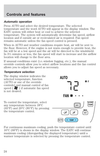 Controls and features 
Automatic operation 
Press AUTO and select the desired temperature. The selected 
temperature and the word AUTO will appear in the display window. The 
EATC system will either heat or cool to achieve the selected 
temperature. The system will automatically determine fan speed, airflow 
location and if outside air or recirculated air is required. Fan speed 
remains automatic unless the fan speed control is pressed. 
When in AUTO and weather conditions require heat, air will be sent to 
the floor. However, if the engine is not warm enough to provide heat, the 
fan will be at a low speed and the air will be directed to the windshield. 
In 31⁄2 minutes or less, the fan speed will start to increase and the airflow 
location will change to the floor area. 
If unusual conditions exist (i.e.-window fogging, etc.), the manual 
override controls allow you to select airflow locations and the fan control 
allows you to adjust fan speed as necessary. 
Temperature selection 
The display window indicates the 
selected temperature, function 
(AUTO or one of the override 
controls) and manual control of fan 
speed ( ) if automatic fan speed 
is not desired. 
To control the temperature, select 
any temperature between 18°C 
(65°F) and 29°C (85°F) by pressing 
the temperature control. 
F 
AUTO 
FAN • • • 
AUTO TEMP 
OFF 
MAX 
A/C 
OUTSIDE 
TEMP 
For continuous maximum cooling, push the temperature control until 
16°C (60°F) is shown in the display window. The EATC will continue 
maximum cooling (disregarding the displayed temperature) until a 
warmer temperature is selected by pressing the temperature control. 
24 
 