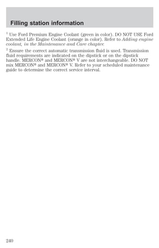 Filling station information 
1 Use Ford Premium Engine Coolant (green in color). DO NOT USE Ford 
Extended Life Engine Coolant (orange in color). Refer to Adding engine 
coolant, in the Maintenance and Care chapter. 
2 Ensure the correct automatic transmission fluid is used. Transmission 
fluid requirements are indicated on the dipstick or on the dipstick 
handle. MERCONt and MERCONt V are not interchangeable. DO NOT 
mix MERCONt and MERCONt V. Refer to your scheduled maintenance 
guide to determine the correct service interval. 
240 
