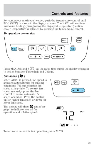 Controls and features 
For continuous maximum heating, push the temperature control until 
32°C (90°F) is shown in the display window. The EATC will continue 
maximum heating (disregarding the displayed temperature) until a 
cooler temperature is selected by pressing the temperature control. 
Temperature conversion 
F R 
AUTO TEMP 
OFF TEMP 
Press MAX A/C and F at the same time (until the display changes) 
to switch between Fahrenheit and Celsius. 
Fan speed ( ) 
When AUTO is pressed, fan speed is 
adjusted automatically for existing 
conditions. You can override fan 
speed at any time. To control fan 
speed manually, press the fan 
control to cancel automatic fan 
speed operation. Press the control 
up for higher fan speed or down for 
lower fan speed. 
The display will show and a bar 
graph to indicate manual fan 
operation and relative speed. 
To return to automatic fan operation, press AUTO. 
MAX 
A/C 
OUTSIDE 
F 
AUTO 
FAN • • • 
25 
 