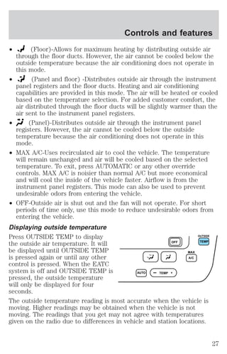 Controls and features 
² (Floor)-Allows for maximum heating by distributing outside air 
through the floor ducts. However, the air cannot be cooled below the 
outside temperature because the air conditioning does not operate in 
this mode. 
² (Panel and floor) -Distributes outside air through the instrument 
panel registers and the floor ducts. Heating and air conditioning 
capabilities are provided in this mode. The air will be heated or cooled 
based on the temperature selection. For added customer comfort, the 
air distributed through the floor ducts will be slightly warmer than the 
air sent to the instrument panel registers. 
² (Panel)-Distributes outside air through the instrument panel 
registers. However, the air cannot be cooled below the outside 
temperature because the air conditioning does not operate in this 
mode. 
² MAX A/C-Uses recirculated air to cool the vehicle. The temperature 
will remain unchanged and air will be cooled based on the selected 
temperature. To exit, press AUTOMATIC or any other override 
controls. MAX A/C is noisier than normal A/C but more economical 
and will cool the inside of the vehicle faster. Airflow is from the 
instrument panel registers. This mode can also be used to prevent 
undesirable odors from entering the vehicle. 
² OFF-Outside air is shut out and the fan will not operate. For short 
periods of time only, use this mode to reduce undesirable odors from 
entering the vehicle. 
Displaying outside temperature 
Press OUTSIDE TEMP to display 
OUTSIDE 
the outside air temperature. It will 
OFF TEMP 
be displayed until OUTSIDE TEMP 
MAX 
is pressed again or until any other 
A/C 
control is pressed. When the EATC 
system is off and OUTSIDE TEMP is 
AUTO TEMP 
pressed, the outside temperature 
will only be displayed for four 
seconds. 
The outside temperature reading is most accurate when the vehicle is 
moving. Higher readings may be obtained when the vehicle is not 
moving. The readings that you get may not agree with temperatures 
given on the radio due to differences in vehicle and station locations. 
27 
 