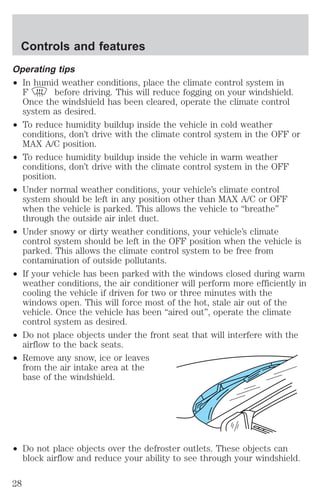 Controls and features 
Operating tips 
² In humid weather conditions, place the climate control system in 
F before driving. This will reduce fogging on your windshield. 
Once the windshield has been cleared, operate the climate control 
system as desired. 
² To reduce humidity buildup inside the vehicle in cold weather 
conditions, don’t drive with the climate control system in the OFF or 
MAX A/C position. 
² To reduce humidity buildup inside the vehicle in warm weather 
conditions, don’t drive with the climate control system in the OFF 
position. 
² Under normal weather conditions, your vehicle’s climate control 
system should be left in any position other than MAX A/C or OFF 
when the vehicle is parked. This allows the vehicle to “breathe” 
through the outside air inlet duct. 
² Under snowy or dirty weather conditions, your vehicle’s climate 
control system should be left in the OFF position when the vehicle is 
parked. This allows the climate control system to be free from 
contamination of outside pollutants. 
² If your vehicle has been parked with the windows closed during warm 
weather conditions, the air conditioner will perform more efficiently in 
cooling the vehicle if driven for two or three minutes with the 
windows open. This will force most of the hot, stale air out of the 
vehicle. Once the vehicle has been “aired out”, operate the climate 
control system as desired. 
² Do not place objects under the front seat that will interfere with the 
airflow to the back seats. 
² Remove any snow, ice or leaves 
from the air intake area at the 
base of the windshield. 
² Do not place objects over the defroster outlets. These objects can 
block airflow and reduce your ability to see through your windshield. 
28 
 