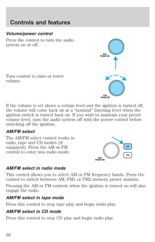 Controls and features 
Volume/power control 
Press the control to turn the audio 
system on or off. 
Turn control to raise or lower 
volume. 
If the volume is set above a certain level and the ignition is turned off, 
the volume will come back on at a “nominal” listening level when the 
ignition switch is turned back on. If you wish to maintain your preset 
volume level, turn the audio system off with the power control before 
switching off the ignition. 
AM/FM select 
The AM/FM select control works in 
radio, tape and CD modes (if 
equipped). Press the AM or FM 
control to enter into radio mode. 
AM/FM select in radio mode 
This control allows you to select AM or FM frequency bands. Press the 
control to switch between AM, FM1 or FM2 memory preset stations. 
Pressing the AM or FM controls when the ignition is turned on will also 
engage the radio. 
AM/FM select in tape mode 
Press this control to stop tape play and begin radio play. 
AM/FM select in CD mode 
Press this control to stop CD play and begin radio play. 
30 
 