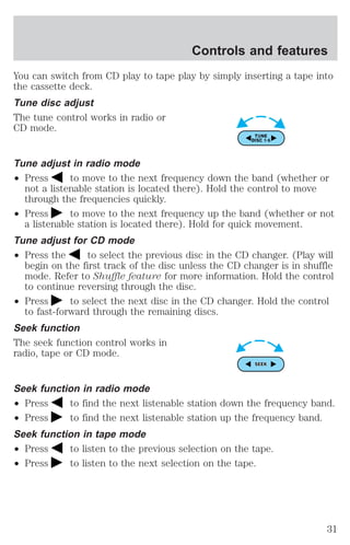 Controls and features 
You can switch from CD play to tape play by simply inserting a tape into 
the cassette deck. 
Tune disc adjust 
The tune control works in radio or 
CD mode. 
Tune adjust in radio mode 
² Press to move to the next frequency down the band (whether or 
not a listenable station is located there). Hold the control to move 
through the frequencies quickly. 
² Press to move to the next frequency up the band (whether or not 
a listenable station is located there). Hold for quick movement. 
Tune adjust for CD mode 
² Press the to select the previous disc in the CD changer. (Play will 
begin on the first track of the disc unless the CD changer is in shuffle 
mode. Refer to Shuffle feature for more information. Hold the control 
to continue reversing through the disc. 
² Press to select the next disc in the CD changer. Hold the control 
to fast-forward through the remaining discs. 
Seek function 
The seek function control works in 
radio, tape or CD mode. 
Seek function in radio mode 
² Press to find the next listenable station down the frequency band. 
² Press to find the next listenable station up the frequency band. 
Seek function in tape mode 
² Press to listen to the previous selection on the tape. 
² Press to listen to the next selection on the tape. 
31 
 
