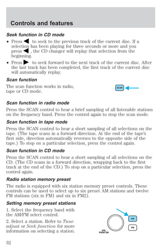 Controls and features 
Seek function in CD mode 
² Press to seek to the previous track of the current disc. If a 
selection has been playing for three seconds or more and you 
press , the CD changer will replay that selection from the 
beginning. 
² Press to seek forward to the next track of the current disc. After 
the last track has been completed, the first track of the current disc 
will automatically replay. 
Scan function 
The scan function works in radio, 
tape or CD mode. 
Scan function in radio mode 
Press the SCAN control to hear a brief sampling of all listenable stations 
on the frequency band. Press the control again to stop the scan mode. 
Scan function in tape mode 
Press the SCAN control to hear a short sampling of all selections on the 
tape. (The tape scans in a forward direction. At the end of the tape’s 
first side, direction automatically reverses to the opposite side of the 
tape.) To stop on a particular selection, press the control again. 
Scan function in CD mode 
Press the SCAN control to hear a short sampling of all selections on the 
CD. (The CD scans in a forward direction, wrapping back to the first 
track at the end of the CD.) To stop on a particular selection, press the 
control again. 
Radio station memory preset 
The radio is equipped with six station memory preset controls. These 
controls can be used to select up to six preset AM stations and twelve 
FM stations (six in FM1 and six in FM2). 
Setting memory preset stations 
1. Select the frequency band with 
the AM/FM select control. 
2. Select a station. Refer to Tune 
adjust or Seek function for more 
information on selecting a station. 
32 
 