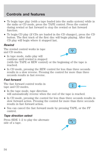 Controls and features 
² To begin tape play (with a tape loaded into the audio system) while in 
the radio or CD mode, press the TAPE control. Press the control 
during rewind or fast forward to stop the rewind or fast forward 
function. 
² To begin CD play (if CDs are loaded in the CD changer), press the CD 
button. The first track of the first disc will begin playing. After that 
CD play will begin where it stopped last. 
Rewind 
The rewind control works in tape 
and CD modes. 
² In tape mode, radio play will 
continue until rewind is stopped 
(with the TAPE or REW control) or the beginning of the tape is 
reached. 
² In CD mode, pressing the REW control for less than three seconds 
results in a slow reverse. Pressing the control for more than three 
seconds results in fast reverse. 
Fast forward 
The fast forward control works in 
tape and CD modes. 
² In the tape mode, tape direction 
will automatically reverse when the end of the tape is reached. 
² In CD mode, pressing the control for less than three seconds results in 
slow forward action. Pressing the control for more than three seconds 
results in fast forward action. 
² You can cancel the fast forward mode by pressing TAPE, or the FF 
control. 
Tape direction select 
Press SIDE 1–2 to play the alternate 
side of a tape. 
34 
 