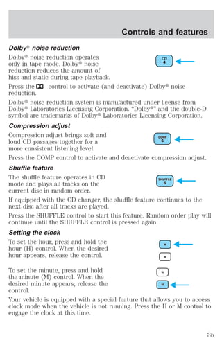 Controls and features 
DolbyT noise reduction 
Dolbyt noise reduction operates 
only in tape mode. Dolbyt noise 
reduction reduces the amount of 
hiss and static during tape playback. 
Press the control to activate (and deactivate) Dolbyt noise 
reduction. 
Dolbyt noise reduction system is manufactured under license from 
Dolbyt Laboratories Licensing Corporation. “Dolbyt” and the double-D 
symbol are trademarks of Dolbyt Laboratories Licensing Corporation. 
Compression adjust 
Compression adjust brings soft and 
loud CD passages together for a 
more consistent listening level. 
Press the COMP control to activate and deactivate compression adjust. 
Shuffle feature 
The shuffle feature operates in CD 
mode and plays all tracks on the 
current disc in random order. 
If equipped with the CD changer, the shuffle feature continues to the 
next disc after all tracks are played. 
Press the SHUFFLE control to start this feature. Random order play will 
continue until the SHUFFLE control is pressed again. 
Setting the clock 
To set the hour, press and hold the 
hour (H) control. When the desired 
hour appears, release the control. 
To set the minute, press and hold 
the minute (M) control. When the 
desired minute appears, release the 
control. 
Your vehicle is equipped with a special feature that allows you to access 
clock mode when the vehicle is not running. Press the H or M control to 
engage the clock at this time. 
35 
 