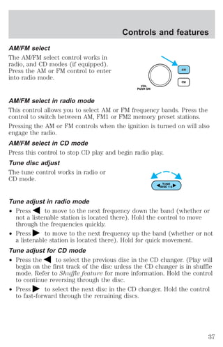 AM/FM select 
The AM/FM select control works in 
radio, and CD modes (if equipped). 
Press the AM or FM control to enter 
into radio mode. 
Controls and features 
AM/FM select in radio mode 
This control allows you to select AM or FM frequency bands. Press the 
control to switch between AM, FM1 or FM2 memory preset stations. 
Pressing the AM or FM controls when the ignition is turned on will also 
engage the radio. 
AM/FM select in CD mode 
Press this control to stop CD play and begin radio play. 
Tune disc adjust 
The tune control works in radio or 
CD mode. 
Tune adjust in radio mode 
² Press to move to the next frequency down the band (whether or 
not a listenable station is located there). Hold the control to move 
through the frequencies quickly. 
² Press to move to the next frequency up the band (whether or not 
a listenable station is located there). Hold for quick movement. 
Tune adjust for CD mode 
² Press the to select the previous disc in the CD changer. (Play will 
begin on the first track of the disc unless the CD changer is in shuffle 
mode. Refer to Shuffle feature for more information. Hold the control 
to continue reversing through the disc. 
² Press to select the next disc in the CD changer. Hold the control 
to fast-forward through the remaining discs. 
37 
 