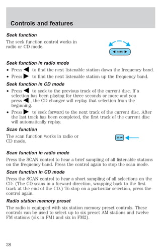 Controls and features 
Seek function 
The seek function control works in 
radio or CD mode. 
Seek function in radio mode 
² Press to find the next listenable station down the frequency band. 
² Press to find the next listenable station up the frequency band. 
Seek function in CD mode 
² Press to seek to the previous track of the current disc. If a 
selection has been playing for three seconds or more and you 
press , the CD changer will replay that selection from the 
beginning. 
² Press to seek forward to the next track of the current disc. After 
the last track has been completed, the first track of the current disc 
will automatically replay. 
Scan function 
The scan function works in radio or 
CD mode. 
Scan function in radio mode 
Press the SCAN control to hear a brief sampling of all listenable stations 
on the frequency band. Press the control again to stop the scan mode. 
Scan function in CD mode 
Press the SCAN control to hear a short sampling of all selections on the 
CD. (The CD scans in a forward direction, wrapping back to the first 
track at the end of the CD.) To stop on a particular selection, press the 
control again. 
Radio station memory preset 
The radio is equipped with six station memory preset controls. These 
controls can be used to select up to six preset AM stations and twelve 
FM stations (six in FM1 and six in FM2). 
38 
 
