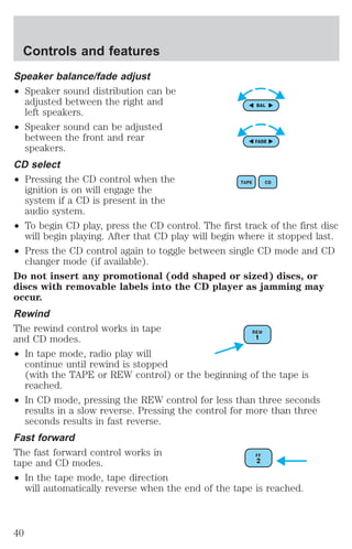 Controls and features 
Speaker balance/fade adjust 
² Speaker sound distribution can be 
adjusted between the right and 
left speakers. 
² Speaker sound can be adjusted 
between the front and rear 
speakers. 
CD select 
² Pressing the CD control when the 
ignition is on will engage the 
system if a CD is present in the 
audio system. 
² To begin CD play, press the CD control. The first track of the first disc 
will begin playing. After that CD play will begin where it stopped last. 
² Press the CD control again to toggle between single CD mode and CD 
changer mode (if available). 
Do not insert any promotional (odd shaped or sized) discs, or 
discs with removable labels into the CD player as jamming may 
occur. 
Rewind 
The rewind control works in tape 
and CD modes. 
² In tape mode, radio play will 
continue until rewind is stopped 
(with the TAPE or REW control) or the beginning of the tape is 
reached. 
² In CD mode, pressing the REW control for less than three seconds 
results in a slow reverse. Pressing the control for more than three 
seconds results in fast reverse. 
Fast forward 
The fast forward control works in 
tape and CD modes. 
² In the tape mode, tape direction 
will automatically reverse when the end of the tape is reached. 
40 
 
