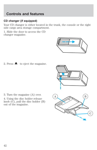 CD changer (if equipped) 
Your CD changer is either located in the trunk, the console or the right 
side cargo area storage compartment. 
1. Slide the door to access the CD 
changer magazine. 
2. Press to eject the magazine. 
3. Turn the magazine (A) over. 
4. Using the disc holder release 
knob (C), pull the disc holder (B) 
out of the magazine. 
A B 
C 
Controls and features 
42 
 