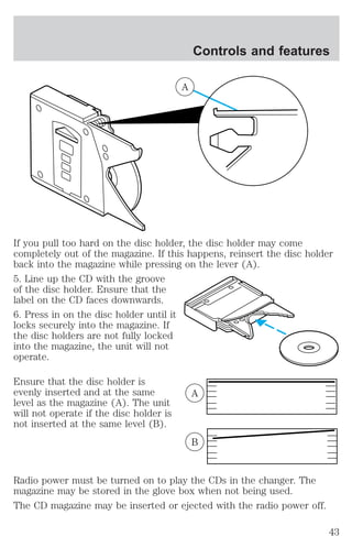 A 
Controls and features 
If you pull too hard on the disc holder, the disc holder may come 
completely out of the magazine. If this happens, reinsert the disc holder 
back into the magazine while pressing on the lever (A). 
5. Line up the CD with the groove 
of the disc holder. Ensure that the 
label on the CD faces downwards. 
6. Press in on the disc holder until it 
locks securely into the magazine. If 
the disc holders are not fully locked 
into the magazine, the unit will not 
operate. 
Ensure that the disc holder is 
evenly inserted and at the same 
level as the magazine (A). The unit 
will not operate if the disc holder is 
not inserted at the same level (B). 
A 
B 
Radio power must be turned on to play the CDs in the changer. The 
magazine may be stored in the glove box when not being used. 
The CD magazine may be inserted or ejected with the radio power off. 
43 
 