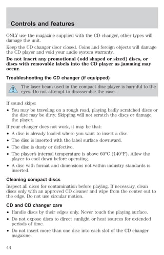 Controls and features 
ONLY use the magazine supplied with the CD changer, other types will 
damage the unit. 
Keep the CD changer door closed. Coins and foreign objects will damage 
the CD player and void your audio system warranty. 
Do not insert any promotional (odd shaped or sized) discs, or 
discs with removable labels into the CD player as jamming may 
occur. 
Troubleshooting the CD changer (if equipped) 
The laser beam used in the compact disc player is harmful to the 
eyes. Do not attempt to disassemble the case. 
If sound skips: 
² You may be traveling on a rough road, playing badly scratched discs or 
the disc may be dirty. Skipping will not scratch the discs or damage 
the player. 
If your changer does not work, it may be that: 
² A disc is already loaded where you want to insert a disc. 
² The disc is inserted with the label surface downward. 
² The disc is dusty or defective. 
² The player’s internal temperature is above 60°C (140°F). Allow the 
player to cool down before operating. 
² A disc with format and dimensions not within industry standards is 
inserted. 
Cleaning compact discs 
Inspect all discs for contamination before playing. If necessary, clean 
discs only with an approved CD cleaner and wipe from the center out to 
the edge. Do not use circular motion. 
CD and CD changer care 
² Handle discs by their edges only. Never touch the playing surface. 
² Do not expose discs to direct sunlight or heat sources for extended 
periods of time. 
² Do not insert more than one disc into each slot of the CD changer 
magazine. 
44 
 