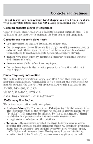 Controls and features 
Do not insert any promotional (odd shaped or sized) discs, or discs 
with removable labels into the CD player as jamming may occur. 
Cleaning cassette player (if equipped) 
Clean the tape player head with a cassette cleaning cartridge after 10 to 
12 hours of play in order to maintain the best sound and operation. 
Cassette and cassette player care 
² Use only cassettes that are 90 minutes long or less. 
² Do not expose tapes to direct sunlight, high humidity, extreme heat or 
extreme cold. Allow tapes that may have been exposed to extreme 
temperatures to reach a moderate temperature before playing. 
² Tighten very loose tapes by inserting a finger or pencil into the hole 
and turning the hub. 
² Remove loose labels before inserting tapes. 
² Do not leave tapes in the cassette player for a long time when not 
being played. 
Radio frequency information 
The Federal Communications Commission (FCC) and the Canadian Radio 
and Telecommunications Commission(CRTC) establish the frequencies AM 
and FM stations may use for their broadcasts. Allowable frequencies are: 
AM 530, 540–1600, 1610 kHz 
FM 87.7, 87.9–107.7, 107.9 MHz 
Not all frequencies are used in a given area. 
Radio reception factors 
Three factors can affect radio reception: 
² Distance/strength. The further an FM signal travels, the weaker it is. 
The listenable range of the average FM station is approximately 40 km 
(24 miles). This range can be affected by “signal modulation.” Signal 
modulation is a process radio stations use to increase their 
strength/volume relative to other stations. 
² Terrain. Hills, mountains and tall buildings between your vehicle’s 
antenna and the radio station signal can cause FM reception problems. 
Static can be caused on AM stations by power lines, electric fences, 
traffic lights and thunderstorms. Moving away from an interfering 
structure (out of its “shadow”) returns your reception to normal. 
45 
 