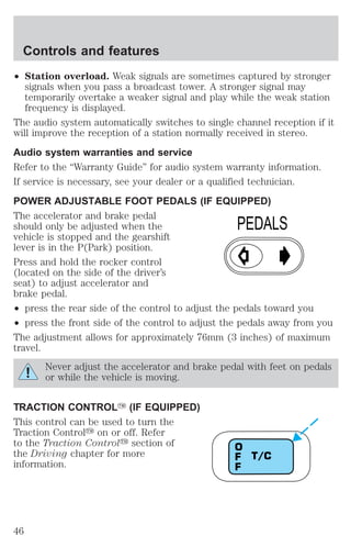 ² Station overload. Weak signals are sometimes captured by stronger 
signals when you pass a broadcast tower. A stronger signal may 
temporarily overtake a weaker signal and play while the weak station 
frequency is displayed. 
The audio system automatically switches to single channel reception if it 
will improve the reception of a station normally received in stereo. 
Audio system warranties and service 
Refer to the “Warranty Guide” for audio system warranty information. 
If service is necessary, see your dealer or a qualified technician. 
POWER ADJUSTABLE FOOT PEDALS (IF EQUIPPED) 
The accelerator and brake pedal 
should only be adjusted when the 
vehicle is stopped and the gearshift 
lever is in the P(Park) position. 
Press and hold the rocker control 
(located on the side of the driver’s 
seat) to adjust accelerator and 
brake pedal. 
² press the rear side of the control to adjust the pedals toward you 
² press the front side of the control to adjust the pedals away from you 
The adjustment allows for approximately 76mm (3 inches) of maximum 
travel. 
Never adjust the accelerator and brake pedal with feet on pedals 
or while the vehicle is moving. 
TRACTION CONTROLY (IF EQUIPPED) 
This control can be used to turn the 
Traction Controly on or off. Refer 
to the Traction Controly section of 
the Driving chapter for more 
information. 
PEDALS 
T/C 
OFF 
Controls and features 
46 
 