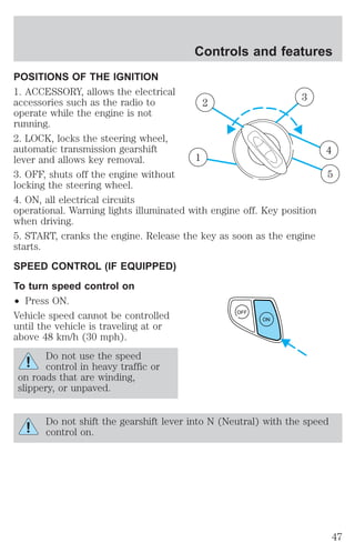 Controls and features 
POSITIONS OF THE IGNITION 
1. ACCESSORY, allows the electrical 
accessories such as the radio to 
operate while the engine is not 
running. 
2. LOCK, locks the steering wheel, 
automatic transmission gearshift 
lever and allows key removal. 
3. OFF, shuts off the engine without 
locking the steering wheel. 
4. ON, all electrical circuits 
operational. Warning lights illuminated with engine off. Key position 
when driving. 
5. START, cranks the engine. Release the key as soon as the engine 
starts. 
SPEED CONTROL (IF EQUIPPED) 
To turn speed control on 
² Press ON. 
Vehicle speed cannot be controlled 
until the vehicle is traveling at or 
above 48 km/h (30 mph). 
Do not use the speed 
control in heavy traffic or 
on roads that are winding, 
slippery, or unpaved. 
1 
2 3 
4 
5 
OFF 
ON 
Do not shift the gearshift lever into N (Neutral) with the speed 
control on. 
47 
 