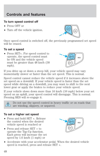 To turn speed control off 
² Press OFF or 
² Turn off the vehicle ignition. 
Once speed control is switched off, the previously programmed set speed 
will be erased. 
To set a speed 
² Press SET+. For speed control to 
operate, the speed control must 
be ON and the vehicle speed 
must be greater than 48 km/h (30 
mph). 
If you drive up or down a steep hill, your vehicle speed may vary 
momentarily slower or faster than the set speed. This is normal. 
Speed control cannot reduce the vehicle speed if it increases above the 
set speed on a downhill. If your vehicle speed is faster than the set 
speed while driving on a downhill, you may want to shift to the next 
lower gear or apply the brakes to reduce your vehicle speed. 
If your vehicle slows down more than 16 km/h (10 mph) below your set 
speed on an uphill, your speed control will disengage. This is normal. 
Pressing RES will re-engage it. 
Do not use the speed control in heavy traffic or on roads that 
are winding, slippery, or unpaved. 
To set a higher set speed 
² Press and hold SET +. Release 
the control when the desired 
vehicle speed is reached or 
² Press and release SET + to 
operate the Tap-Up function. 
Each press will increase the set 
speed by 1.6 km/h (1 mph) or 
² Accelerate with your accelerator pedal. When the desired vehicle 
speed is reached, press and release SET +. 
OFF 
ON 
Controls and features 
48 
 