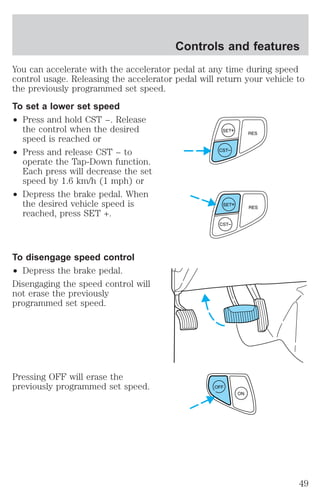 Controls and features 
You can accelerate with the accelerator pedal at any time during speed 
control usage. Releasing the accelerator pedal will return your vehicle to 
the previously programmed set speed. 
To set a lower set speed 
² Press and hold CST −. Release 
the control when the desired 
speed is reached or 
² Press and release CST − to 
operate the Tap-Down function. 
Each press will decrease the set 
speed by 1.6 km/h (1 mph) or 
² Depress the brake pedal. When 
the desired vehicle speed is 
reached, press SET +. 
To disengage speed control 
² Depress the brake pedal. 
Disengaging the speed control will 
not erase the previously 
programmed set speed. 
Pressing OFF will erase the 
previously programmed set speed. OFF 
ON 
49 
 