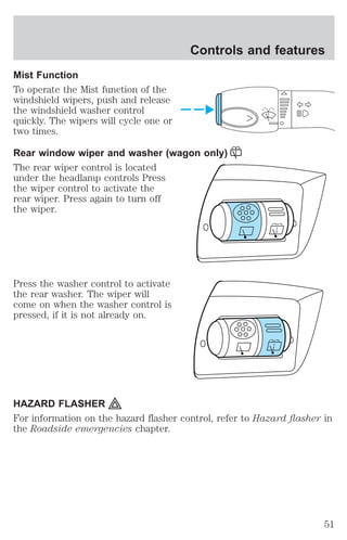 Controls and features 
Mist Function 
To operate the Mist function of the 
windshield wipers, push and release 
the windshield washer control 
quickly. The wipers will cycle one or 
two times. 
Rear window wiper and washer (wagon only) 
The rear wiper control is located 
under the headlamp controls Press 
the wiper control to activate the 
rear wiper. Press again to turn off 
the wiper. 
Press the washer control to activate 
the rear washer. The wiper will 
come on when the washer control is 
pressed, if it is not already on. 
HAZARD FLASHER 
For information on the hazard flasher control, refer to Hazard flasher in 
the Roadside emergencies chapter. 
51 
 