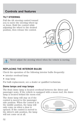 Controls and features 
TILT STEERING 
Pull the tilt steering control toward 
you to move the steering wheel up 
or down. Hold the control while 
adjusting the wheel to the desired 
position, then release the control. 
Never adjust the steering wheel when the vehicle is moving. 
REPLACING THE INTERIOR BULBS 
Check the operation of the following interior bulbs frequently: 
² interior overhead lamp 
² map lamp 
For bulb replacement, see a dealer or qualified technician. 
Dome lamps and map lamps 
The front dome lamp is located overhead between the driver and 
passenger seats. If the vehicle is equipped with a moon roof, the dome 
lamp is located behind the moon roof. 
The dome lamp will stay on if the 
control is moved to the passenger 
side position. When the control is in 
the middle position, the lamp will 
only come on when a door is 
opened. If the control is moved to 
the driver’s side position, the lamp 
will not come on at all. 
52 
 
