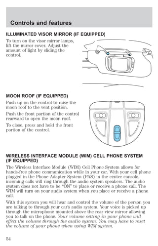 Controls and features 
ILLUMINATED VISOR MIRROR (IF EQUIPPED) 
To turn on the visor mirror lamps, 
lift the mirror cover. Adjust the 
amount of light by sliding the 
control. 
MOON ROOF (IF EQUIPPED) 
Push up on the control to raise the 
moon roof to the vent position. 
Push the front portion of the control 
rearward to open the moon roof. 
To close, press and hold the front 
portion of the control. 
WIRELESS INTERFACE MODULE (WIM) CELL PHONE SYSTEM 
(IF EQUIPPED) 
The Wireless Interface Module (WIM) Cell Phone System allows for 
hands-free phone communication while in your car. With your cell phone 
plugged in the Phone Adapter System (PAS) in the center console, 
incoming calls will ring through the audio system speakers. The audio 
system does not have to be “ON” to place or receive a phone call. The 
WIM will turn on your audio system when you place or receive a phone 
call. 
With this system you will hear and control the volume of the person you 
are talking to through your car’s audio system. Your voice is picked up 
through the microphone mounted above the rear view mirror allowing 
you to talk on the phone. Your volume setting in your phone will 
effect the volume through the audio system. You may have to reset 
the volume of your phone when using WIM system. 
54 
 