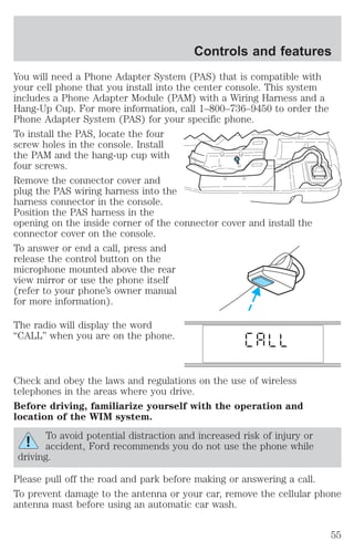Controls and features 
You will need a Phone Adapter System (PAS) that is compatible with 
your cell phone that you install into the center console. This system 
includes a Phone Adapter Module (PAM) with a Wiring Harness and a 
Hang-Up Cup. For more information, call 1–800–736–9450 to order the 
Phone Adapter System (PAS) for your specific phone. 
To install the PAS, locate the four 
screw holes in the console. Install 
the PAM and the hang-up cup with 
four screws. 
Remove the connector cover and 
plug the PAS wiring harness into the 
harness connector in the console. 
Position the PAS harness in the 
opening on the inside corner of the connector cover and install the 
connector cover on the console. 
To answer or end a call, press and 
release the control button on the 
microphone mounted above the rear 
view mirror or use the phone itself 
(refer to your phone’s owner manual 
for more information). 
The radio will display the word 
“CALL” when you are on the phone. 
Check and obey the laws and regulations on the use of wireless 
telephones in the areas where you drive. 
Before driving, familiarize yourself with the operation and 
location of the WIM system. 
To avoid potential distraction and increased risk of injury or 
accident, Ford recommends you do not use the phone while 
driving. 
Please pull off the road and park before making or answering a call. 
To prevent damage to the antenna or your car, remove the cellular phone 
antenna mast before using an automatic car wash. 
55 
 