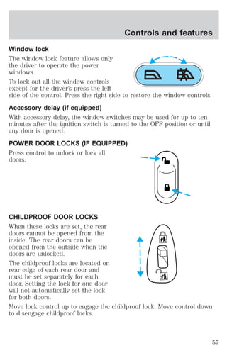 Controls and features 
Window lock 
The window lock feature allows only 
the driver to operate the power 
windows. 
To lock out all the window controls 
except for the driver’s press the left 
side of the control. Press the right side to restore the window controls. 
Accessory delay (if equipped) 
With accessory delay, the window switches may be used for up to ten 
minutes after the ignition switch is turned to the OFF position or until 
any door is opened. 
POWER DOOR LOCKS (IF EQUIPPED) 
Press control to unlock or lock all 
doors. 
CHILDPROOF DOOR LOCKS 
When these locks are set, the rear 
doors cannot be opened from the 
inside. The rear doors can be 
opened from the outside when the 
doors are unlocked. 
The childproof locks are located on 
rear edge of each rear door and 
must be set separately for each 
door. Setting the lock for one door 
will not automatically set the lock 
for both doors. 
Move lock control up to engage the childproof lock. Move control down 
to disengage childproof locks. 
57 
 