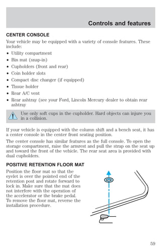 Controls and features 
CENTER CONSOLE 
Your vehicle may be equipped with a variety of console features. These 
include: 
² Utility compartment 
² Bin mat (snap-in) 
² Cupholders (front and rear) 
² Coin holder slots 
² Compact disc changer (if equipped) 
² Tissue holder 
² Rear A/C vent 
² Rear ashtray (see your Ford, Lincoln Mercury dealer to obtain rear 
ashtray 
Use only soft cups in the cupholder. Hard objects can injure you 
in a collision. 
If your vehicle is equipped with the column shift and a bench seat, it has 
a center console in the center front seating position. 
The center console has similar features as the full console. To open the 
storage compartment, raise the armrest and pull the strap on the seat up 
and toward the front of the vehicle. The rear seat area is provided with 
dual cupholders. 
POSITIVE RETENTION FLOOR MAT 
Position the floor mat so that the 
eyelet is over the pointed end of the 
retention post and rotate forward to 
lock in. Make sure that the mat does 
not interfere with the operation of 
the accelerator or the brake pedal. 
To remove the floor mat, reverse the 
installation procedure. 
59 
 