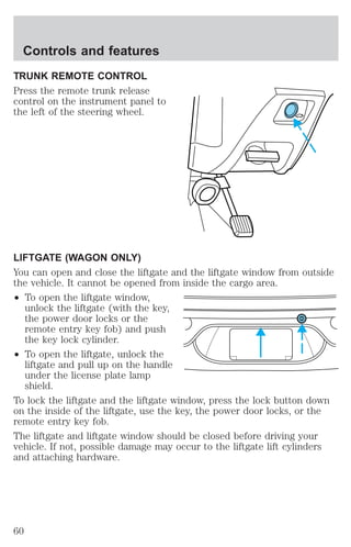 Controls and features 
TRUNK REMOTE CONTROL 
Press the remote trunk release 
control on the instrument panel to 
the left of the steering wheel. 
LIFTGATE (WAGON ONLY) 
You can open and close the liftgate and the liftgate window from outside 
the vehicle. It cannot be opened from inside the cargo area. 
² To open the liftgate window, 
unlock the liftgate (with the key, 
the power door locks or the 
remote entry key fob) and push 
the key lock cylinder. 
² To open the liftgate, unlock the 
liftgate and pull up on the handle 
under the license plate lamp 
shield. 
To lock the liftgate and the liftgate window, press the lock button down 
on the inside of the liftgate, use the key, the power door locks, or the 
remote entry key fob. 
The liftgate and liftgate window should be closed before driving your 
vehicle. If not, possible damage may occur to the liftgate lift cylinders 
and attaching hardware. 
60 
 