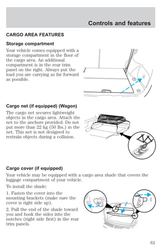 CARGO AREA FEATURES 
Storage compartment 
Your vehicle comes equipped with a 
storage compartment in the floor of 
the cargo area. An additional 
compartment is in the rear trim 
panel on the right. Always put the 
load you are carrying as far forward 
as possible. 
Cargo net (if equipped) (Wagon) 
The cargo net secures lightweight 
objects in the cargo area. Attach the 
net to the anchors provided. Do not 
put more than 22 kg (50 lbs.) in the 
net. This net is not designed to 
restrain objects during a collision. 
Controls and features 
Cargo cover (if equipped) 
Your vehicle may be equipped with a cargo area shade that covers the 
luggage compartment of your vehicle. 
To install the shade: 
1. Fasten the cover into the 
mounting brackets (make sure the 
cover is right side up). 
2. Pull the end of the shade toward 
you and hook the sides into the 
notches (right side first) in the rear 
trim panels. 
61 
 