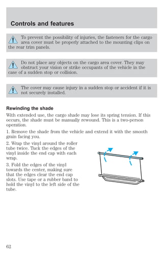 Controls and features 
To prevent the possibility of injuries, the fasteners for the cargo 
area cover must be properly attached to the mounting clips on 
the rear trim panels. 
Do not place any objects on the cargo area cover. They may 
obstruct your vision or strike occupants of the vehicle in the 
case of a sudden stop or collision. 
The cover may cause injury in a sudden stop or accident if it is 
not securely installed. 
Rewinding the shade 
With extended use, the cargo shade may lose its spring tension. If this 
occurs, the shade must be manually rewound. This is a two-person 
operation. 
1. Remove the shade from the vehicle and extend it with the smooth 
grain facing you. 
2. Wrap the vinyl around the roller 
tube twice. Tuck the edges of the 
vinyl inside the end cap with each 
wrap. 
3. Fold the edges of the vinyl 
towards the center, making sure 
that the edges clear the end cap 
slots. Use tape or a rubber band to 
hold the vinyl to the left side of the 
tube. 
62 
 