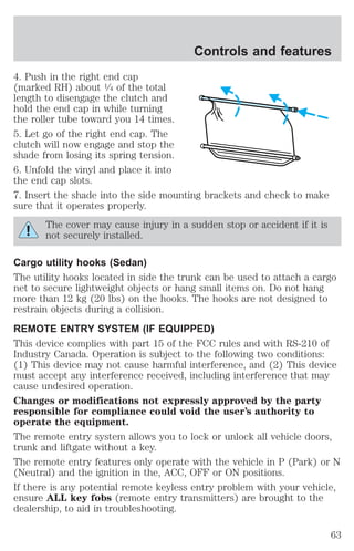 Controls and features 
4. Push in the right end cap 
(marked RH) about 1⁄4 of the total 
length to disengage the clutch and 
hold the end cap in while turning 
the roller tube toward you 14 times. 
5. Let go of the right end cap. The 
clutch will now engage and stop the 
shade from losing its spring tension. 
6. Unfold the vinyl and place it into 
the end cap slots. 
7. Insert the shade into the side mounting brackets and check to make 
sure that it operates properly. 
The cover may cause injury in a sudden stop or accident if it is 
not securely installed. 
Cargo utility hooks (Sedan) 
The utility hooks located in side the trunk can be used to attach a cargo 
net to secure lightweight objects or hang small items on. Do not hang 
more than 12 kg (20 lbs) on the hooks. The hooks are not designed to 
restrain objects during a collision. 
REMOTE ENTRY SYSTEM (IF EQUIPPED) 
This device complies with part 15 of the FCC rules and with RS-210 of 
Industry Canada. Operation is subject to the following two conditions: 
(1) This device may not cause harmful interference, and (2) This device 
must accept any interference received, including interference that may 
cause undesired operation. 
Changes or modifications not expressly approved by the party 
responsible for compliance could void the user’s authority to 
operate the equipment. 
The remote entry system allows you to lock or unlock all vehicle doors, 
trunk and liftgate without a key. 
The remote entry features only operate with the vehicle in P (Park) or N 
(Neutral) and the ignition in the, ACC, OFF or ON positions. 
If there is any potential remote keyless entry problem with your vehicle, 
ensure ALL key fobs (remote entry transmitters) are brought to the 
dealership, to aid in troubleshooting. 
63 
 