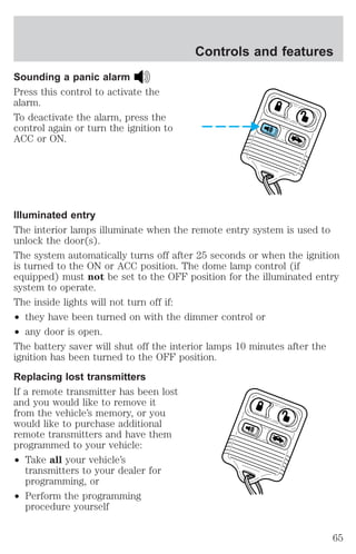 Sounding a panic alarm 
Press this control to activate the 
alarm. 
To deactivate the alarm, press the 
control again or turn the ignition to 
ACC or ON. 
Illuminated entry 
The interior lamps illuminate when the remote entry system is used to 
unlock the door(s). 
The system automatically turns off after 25 seconds or when the ignition 
is turned to the ON or ACC position. The dome lamp control (if 
equipped) must not be set to the OFF position for the illuminated entry 
system to operate. 
The inside lights will not turn off if: 
² they have been turned on with the dimmer control or 
² any door is open. 
The battery saver will shut off the interior lamps 10 minutes after the 
ignition has been turned to the OFF position. 
Replacing lost transmitters 
If a remote transmitter has been lost 
and you would like to remove it 
from the vehicle’s memory, or you 
would like to purchase additional 
remote transmitters and have them 
programmed to your vehicle: 
² Take all your vehicle’s 
transmitters to your dealer for 
programming, or 
² Perform the programming 
procedure yourself 
Controls and features 
65 
 