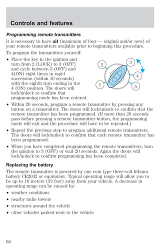 Controls and features 
Programming remote transmitters 
It is necessary to have all (maximum of four — original and/or new) of 
your remote transmitters available prior to beginning this procedure. 
To program the transmitters yourself: 
² Place the key in the ignition and 
turn from 2 (LOCK) to 3 (OFF) 
and cycle between 3 (OFF) and 
4(ON) eight times in rapid 
succession (within 10 seconds) 
with the eighth turn ending in the 
4 (ON) position. The doors will 
lock/unlock to confirm that 
programming mode has been entered. 
3 
4 
2 
1 
5 
² Within 20 seconds, program a remote transmitter by pressing any 
button on a transmitter. The doors will lock/unlock to confirm that the 
remote transmitter has been programmed. (If more than 20 seconds 
pass before pressing a remote transmitter button, the programming 
mode will exit and the procedure will have to be repeated.) 
² Repeat the previous step to program additional remote transmitters. 
The doors will lock/unlock to confirm that each remote transmitter has 
been programmed. 
² When you have completed programming the remote transmitters, turn 
the ignition to 3 (OFF) or wait 20 seconds. Again the doors will 
lock/unlock to confirm programming has been completed. 
Replacing the battery 
The remote transmitter is powered by one coin type three-volt lithium 
battery CR2032 or equivalent. Typical operating range will allow you to 
be up to 10 meters (33 feet) away from your vehicle. A decrease in 
operating range can be caused by: 
² weather conditions 
² nearby radio towers 
² structures around the vehicle 
² other vehicles parked next to the vehicle 
66 
 
