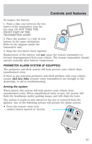 To replace the battery: 
1. Twist a thin coin between the two 
halves of the transmitter near the 
key ring. DO NOT TAKE THE 
FRONT PART OF THE 
TRANSMITTER APART. 
2. Place the positive (+) side of new 
battery in the same orientation. 
Refer to the diagram inside the 
transmitter unit. 
3. Snap the two halves back together. 
Replacement of the battery will not cause the remote transmitter to 
become deprogrammed from your vehicle. The remote transmitter should 
operate normally after battery replacement. 
PERIMETER ALARM SYSTEM (IF EQUIPPED) 
The perimeter anti-theft system will help prevent your vehicle from 
unauthorized entry. 
If there is any potential perimeter anti-theft problem with your vehicle, 
ensure ALL key fobs (remote entry transmitters) are brought to the 
dealership, to aid in troubleshooting. 
Arming the system 
When armed, this system will help protect your vehicle from 
unauthorized entry. When unauthorized entry occurs, the system will 
flash the headlamps and/or parking lamps, and will chirp the horn. 
The system is ready to arm whenever the key is removed from the 
ignition. Any of the following actions will prearm the alarm system: 
² Press the remote entry lock 
control (doors opened or closed). 
Controls and features 
67 
 