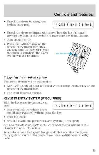 ² Unlock the doors by using your 
keyless entry pad. 
Controls and features 
1 2 3 4 5 6 7 8 9 0 
² Unlock the doors or liftgate with a key. Turn the key full travel 
(toward the front of the vehicle) to make sure the alarm disarms. 
² Turn ignition to ON. 
² Press the PANIC control on the 
remote entry transmitter. This 
will only shut the horn OFF when 
the alarm is sounding. The alarm 
system will still be armed. 
Triggering the anti-theft system 
The armed system will be triggered if: 
² Any door, liftgate or hood is opened without using the door key or the 
remote entry transmitter. 
² The trunk is forced opened. 
KEYLESS ENTRY SYSTEM (IF EQUIPPED) 
With the keyless entry keypad, you 
can: 
² lock or unlock the vehicle doors 
1 2 3 4 5 6 7 8 9 0 
and liftgate (wagons) without using the key 
² open the trunk 
² arm and disarm the perimeter alarm system (if equipped) 
See also Remote entry system and Perimeter alarm system in this 
chapter for more information. 
Your vehicle has a factory-set 5–digit code that operates the keyless 
entry system. You can also program your own 5–digit personal entry 
code. 
69 
 