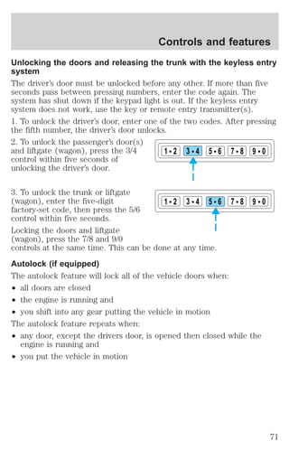 Controls and features 
Unlocking the doors and releasing the trunk with the keyless entry 
system 
The driver’s door must be unlocked before any other. If more than five 
seconds pass between pressing numbers, enter the code again. The 
system has shut down if the keypad light is out. If the keyless entry 
system does not work, use the key or remote entry transmitter(s). 
1. To unlock the driver’s door, enter one of the two codes. After pressing 
the fifth number, the driver’s door unlocks. 
2. To unlock the passenger’s door(s) 
and liftgate (wagon), press the 3/4 
control within five seconds of 
unlocking the driver’s door. 
3. To unlock the trunk or liftgate 
(wagon), enter the five-digit 
factory-set code, then press the 5/6 
control within five seconds. 
Locking the doors and liftgate 
(wagon), press the 7/8 and 9/0 
controls at the same time. This can be done at any time. 
Autolock (if equipped) 
The autolock feature will lock all of the vehicle doors when: 
² all doors are closed 
² the engine is running and 
² you shift into any gear putting the vehicle in motion 
The autolock feature repeats when: 
² any door, except the drivers door, is opened then closed while the 
engine is running and 
² you put the vehicle in motion 
1 2 3 4 5 6 7 8 9 0 
1 2 3 4 5 6 7 8 9 0 
71 
 