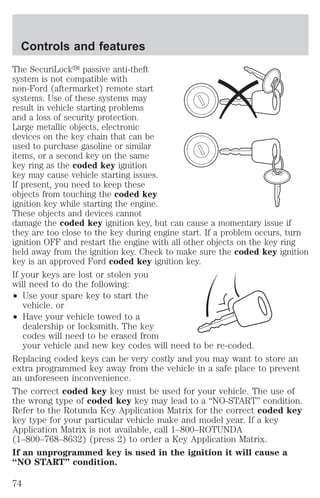 Controls and features 
The SecuriLocky passive anti-theft 
system is not compatible with 
non-Ford (aftermarket) remote start 
systems. Use of these systems may 
result in vehicle starting problems 
and a loss of security protection. 
Large metallic objects, electronic 
devices on the key chain that can be 
used to purchase gasoline or similar 
items, or a second key on the same 
key ring as the coded key ignition 
key may cause vehicle starting issues. 
If present, you need to keep these 
objects from touching the coded key 
ignition key while starting the engine. 
These objects and devices cannot 
damage the coded key ignition key, but can cause a momentary issue if 
they are too close to the key during engine start. If a problem occurs, turn 
ignition OFF and restart the engine with all other objects on the key ring 
held away from the ignition key. Check to make sure the coded key ignition 
key is an approved Ford coded key ignition key. 
If your keys are lost or stolen you 
will need to do the following: 
² Use your spare key to start the 
vehicle. or 
² Have your vehicle towed to a 
dealership or locksmith. The key 
codes will need to be erased from 
your vehicle and new key codes will need to be re-coded. 
Replacing coded keys can be very costly and you may want to store an 
extra programmed key away from the vehicle in a safe place to prevent 
an unforeseen inconvenience. 
The correct coded key key must be used for your vehicle. The use of 
the wrong type of coded key key may lead to a “NO-START” condition. 
Refer to the Rotunda Key Application Matrix for the correct coded key 
key type for your particular vehicle make and model year. If a key 
Application Matrix is not available, call 1–800–ROTUNDA 
(1–800–768–8632) (press 2) to order a Key Application Matrix. 
If an unprogrammed key is used in the ignition it will cause a 
“NO START” condition. 
74 
 