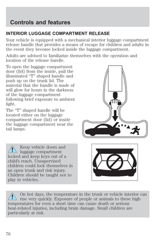 Controls and features 
INTERIOR LUGGAGE COMPARTMENT RELEASE 
Your vehicle is equipped with a mechanical interior luggage compartment 
release handle that provides a means of escape for children and adults in 
the event they become locked inside the luggage compartment. 
Adults are advised to familiarize themselves with the operation and 
location of the release handle. 
To open the luggage compartment 
door (lid) from the inside, pull the 
illuminated “T” shaped handle and 
push up on the trunk lid. The 
material that the handle is made of 
will glow for hours in the darkness 
of the luggage compartment 
following brief exposure to ambient 
light. 
The “T” shaped handle will be 
located either on the luggage 
compartment door (lid) or inside 
the luggage compartment near the 
tail lamps. 
Keep vehicle doors and 
luggage compartment 
locked and keep keys out of a 
child’s reach. Unsupervised 
children could lock themselves in 
an open trunk and risk injury. 
Children should be taught not to 
play in vehicles. 
On hot days, the temperature in the trunk or vehicle interior can 
rise very quickly. Exposure of people or animals to these high 
temperatures for even a short time can cause death or serious 
heat-related injuries, including brain damage. Small children are 
particularly at risk. 
76 
 