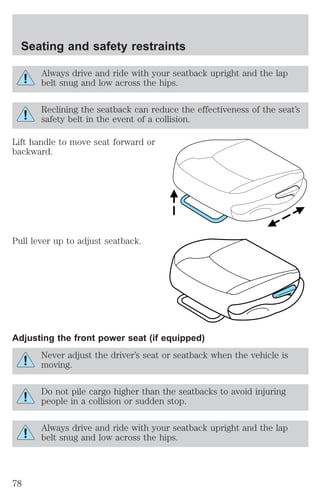 Seating and safety restraints 
Always drive and ride with your seatback upright and the lap 
belt snug and low across the hips. 
Reclining the seatback can reduce the effectiveness of the seat’s 
safety belt in the event of a collision. 
Lift handle to move seat forward or 
backward. 
Pull lever up to adjust seatback. 
Adjusting the front power seat (if equipped) 
Never adjust the driver’s seat or seatback when the vehicle is 
moving. 
Do not pile cargo higher than the seatbacks to avoid injuring 
people in a collision or sudden stop. 
Always drive and ride with your seatback upright and the lap 
belt snug and low across the hips. 
78 
 
