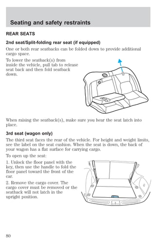 Seating and safety restraints 
REAR SEATS 
2nd seat/Split-folding rear seat (if equipped) 
One or both rear seatbacks can be folded down to provide additional 
cargo space. 
To lower the seatback(s) from 
inside the vehicle, pull tab to release 
seat back and then fold seatback 
down. 
When raising the seatback(s), make sure you hear the seat latch into 
place. 
3rd seat (wagon only) 
The third seat faces the rear of the vehicle. For height and weight limits, 
see the label on the seat cushion. When the seat is down, the back of 
your wagon has a flat surface for carrying cargo. 
To open up the seat: 
1. Unlock the floor panel with the 
key, then use the handle to fold the 
floor panel toward the front of the 
car. 
2. Remove the cargo cover. The 
cargo cover must be removed or the 
seatback will not latch in the 
upright position. 
80 
 