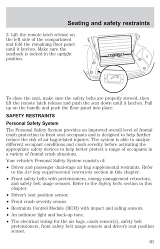 Seating and safety restraints 
3. Lift the remote latch release on 
the left side of the compartment 
and fold the remaining floor panel 
until it latches. Make sure the 
seatback is locked in the upright 
position. 
To close the seat, make sure the safety belts are properly stowed, then 
lift the remote latch release and push the seat down until it latches. Pull 
up on the handle and push the floor panel into place. 
SAFETY RESTRAINTS 
Personal Safety System 
The Personal Safety System provides an improved overall level of frontal 
crash protection to front seat occupants and is designed to help further 
reduce the risk of air bag-related injuries. The system is able to analyze 
different occupant conditions and crash severity before activating the 
appropriate safety devices to help better protect a range of occupants in 
a variety of frontal crash situations. 
Your vehicle’s Personal Safety System consists of: 
² Driver and passenger dual-stage air bag supplemental restraints. Refer 
to the Air bag supplemental restraints section in this chapter. 
² Front safety belts with pretensioners, energy management retractors, 
and safety belt usage sensors. Refer to the Safety belts section in this 
chapter. 
² Driver’s seat position sensor. 
² Front crash severity sensor. 
² Restraints Control Module (RCM) with impact and safing sensors. 
² An indicator light and back-up tone. 
² The electrical wiring for the air bags, crash sensor(s), safety belt 
pretensioners, front safety belt usage sensors and driver’s seat position 
sensor. 
81 
 