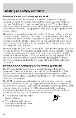 Seating and safety restraints 
How does the personal safety system work? 
The Personal Safety System uses a collection of sensors to gather 
information about the driver’s seat position, driver and front outboard 
passenger’s safety belt usage and accident severity. Then, dual-stage 
inflating air bags are combined with safety belt pretensioners and energy 
management retractors to help provide enhanced occupant protection in 
frontal crashes. 
The driver’s seat position sensor determines if the seat is fore or aft of a 
reference position. Similarly, the safety belt usage sensors determine if 
the driver and front outboard passenger safety belts are fastened. These 
sensors provide the ability to tailor the air bag deployment based upon 
how close the driver’s seat is to the steering wheel and whether or not 
the safety belts are fastened. 
The dual-stage air bags offer the ability to tailor the air bag inflation with 
two energy levels. A lower, less forceful energy level is provided for more 
common, moderate-severity impacts. A higher energy level is provided 
for the most severe impacts. Whether or not the air bag deploys at all 
can also be different for the driver versus the passenger based upon 
driver’s seat position and safety belt usage allowing further tailoring of 
the system. 
Determining if the personal safety system is operational 
The Personal Safety System uses a warning indicator light in the 
instrument cluster or a back-up tone to indicate the condition of the 
system. Refer to the Restraints Warning Indicator section in the 
Instrumentation chapter. Routine maintenance of the Personal Safety 
System is not required. 
The RCM (restraints control module) monitors its own internal circuits 
and the circuits for the air bag supplemental restraints, crash sensor(s), 
safety belt pretensioners, front safety belt usage sensors and driver’s seat 
position sensor. In addition, the RCM also monitors the restraints 
warning indicator light in the instrument cluster. A difficulty with the 
system is indicated by one or more of the following: 
² The indicator light will either 
flash or stay lit. 
² The indicator light will not 
illuminate immediately after 
ignition is turned on. 
82 
 