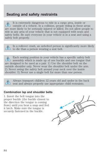 Seating and safety restraints 
It is extremely dangerous to ride in a cargo area, inside or 
outside of a vehicle. In a collision, people riding in these areas 
are more likely to be seriously injured or killed. Do not allow people to 
ride in any area of your vehicle that is not equipped with seats and 
safety belts. Be sure everyone in your vehicle is in a seat and using a 
safety belt properly. 
In a rollover crash, an unbelted person is significantly more likely 
to die than a person wearing a seat belt. 
Each seating position in your vehicle has a specific safety belt 
assembly which is made up of one buckle and one tongue that 
are designed to be used as a pair. 1) Use the shoulder belt on the 
outside shoulder only. Never wear the shoulder belt under the arm. 
2) Never swing the safety belt around your neck over the inside 
shoulder. 3) Never use a single belt for more than one person. 
Always transport children 12 years old and under in the back 
seat and always properly use appropriate child restraints. 
Combination lap and shoulder belts 
1. Insert the belt tongue into the 
proper buckle (the buckle closest to 
the direction the tongue is coming 
from) until you hear a snap and feel 
it latch. Make sure the tongue is 
securely fastened in the buckle. 
84 
 