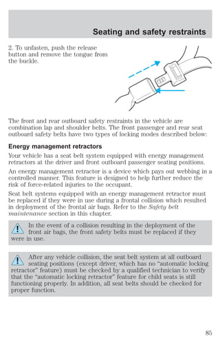 Seating and safety restraints 
2. To unfasten, push the release 
button and remove the tongue from 
the buckle. 
The front and rear outboard safety restraints in the vehicle are 
combination lap and shoulder belts. The front passenger and rear seat 
outboard safety belts have two types of locking modes described below: 
Energy management retractors 
Your vehicle has a seat belt system equipped with energy management 
retractors at the driver and front outboard passenger seating positions. 
An energy management retractor is a device which pays out webbing in a 
controlled manner. This feature is designed to help further reduce the 
risk of force-related injuries to the occupant. 
Seat belt systems equipped with an energy management retractor must 
be replaced if they were in use during a frontal collision which resulted 
in deployment of the frontal air bags. Refer to the Safety belt 
maintenance section in this chapter. 
In the event of a collision resulting in the deployment of the 
front air bags, the front safety belts must be replaced if they 
were in use. 
After any vehicle collision, the seat belt system at all outboard 
seating positions (except driver, which has no “automatic locking 
retractor” feature) must be checked by a qualified technician to verify 
that the “automatic locking retractor” feature for child seats is still 
functioning properly. In addition, all seat belts should be checked for 
proper function. 
85 
 